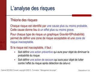 Cabinet DEVINCI Conseil, copyright 2005 © - Formation “ Management de projet ” Diapositive N° 96
L’analyse des risques
Théorie des risques
Chaque risque est identifié par une cause plus ou moins probable.
Cette cause donne lieu à un effet plus ou moins grave.
Pour chaque type de risque un graphique Gravité=f(Probabilité)
permet de définir une zone de risque acceptable et une zone de
risque inacceptable.
Si le risque est inacceptable, il faut :
 Soit définir une action préventive qui aura pour objet de diminuer la
probabilité du risque
 Soit définir une action de secours qui aura pour objet de lutter
contre l’effet du risque après détection de celui-ci
 