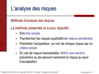 Cabinet DEVINCI Conseil, copyright 2005 © - Formation “ Management de projet ” Diapositive N° 97
L’analyse des risques
Méthode d’analyse des risques
La méthode présentée ici a pour objectifs :
 Etre très simple
 Transformer les risques qualitatifs en valeurs pondérées
 Permettre l’acceptation ou non de chaque risque par un
critère simple
 En cas de risque inacceptable, définir une solution
préventive ou de secours ramenant le risque au seuil
d’acceptation
 