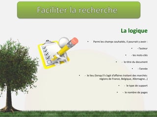 La logique 
• Parmi les champs souhaités, il pourrait y avoir : 
• - l’auteur 
• - les mots-clés 
• - le titre du document 
• - l’année 
• - le lieu (lorsqu’il s’agit d’affaires traitant des marchés: 
régions de France, Belgique, Allemagne…) 
• - le type de support 
• - le nombre de pages 
 
