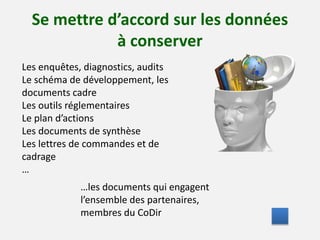 Se mettre d’accord sur les données 
à conserver 
Les enquêtes, diagnostics, audits 
Le schéma de développement, les 
documents cadre 
Les outils réglementaires 
Le plan d’actions 
Les documents de synthèse 
Les lettres de commandes et de 
cadrage 
… 
…les documents qui engagent 
l’ensemble des partenaires, 
membres du CoDir 
 