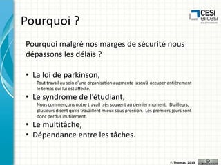 Pourquoi ?
Pourquoi malgré nos marges de sécurité nous
dépassons les délais ?

• La loi de parkinson,
Tout travail au sein d'une organisation augmente jusqu’à occuper entièrement
le temps qui lui est affecté.

• Le syndrome de l’étudiant,
Nous commençons notre travail très souvent au dernier moment. D'ailleurs,
plusieurs disent qu'ils travaillent mieux sous pression. Les premiers jours sont
donc perdus inutilement.

• Le multitâche,
• Dépendance entre les tâches.

F. Thomas, 2013

 
