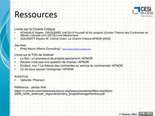 Ressources
Livres sur la Chaine Critique
•
•

ATHAVALE Rajeev, GROSSARD Joël Do-It-Yourself kit for projects (Guides Théorie des Contraintes en
eBook) Leanpub.com [2012] Livre électronique
GOLDRATT Eliyahu M. Critical Chain, La Chaîne Critique AFNOR [2002]

Site Web
•
Philip Marris (Marris Consulting) : http://www.chaine-critique.com

Livres sur la TOC de Goldratt
•
Le But : un processus de progrès permanent / AFNOR
•
Réussir n’est pas une question de chance / AFNOR
•
Evident, non ? La théorie des contraintes au service du commercial / AFNOR
•
Un An pour sauver l’entreprise / AFNOR

Autre livre:
•
Velocité / Pearson
Référence : James Holt
https://c.ymcdn.com/sites/www.tocico.org/resource/resmgr/files-members2009_north_american_regional/cerveny_projectmanagementrev.pdf

F. Thomas, 2013

 