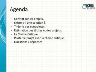 Agenda
-

Constat sur les projets,
Existe-t-il une solution ?,
Théorie des contraintes,
Estimation des tâches et des projets,
La Chaîne Critique,
Piloter le projet avec la chaîne critique,
Questions / Réponses

 