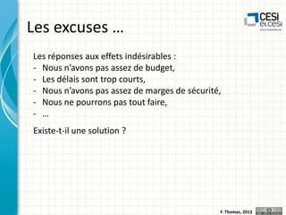Les excuses …
Les réponses aux effets indésirables :
- Nous n’avons pas assez de budget,
- Les délais sont trop courts,
- Nous n’avons pas assez de marges de sécurité,
- Nous ne pourrons pas tout faire,
- …
Existe-t-il une solution ?

F. Thomas, 2013

 