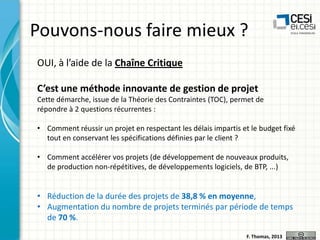 Pouvons-nous faire mieux ?
OUI, à l’aide de la Chaîne Critique
C’est une méthode innovante de gestion de projet
Cette démarche, issue de la Théorie des Contraintes (TOC), permet de
répondre à 2 questions récurrentes :
• Comment réussir un projet en respectant les délais impartis et le budget fixé
tout en conservant les spécifications définies par le client ?

• Comment accélérer vos projets (de développement de nouveaux produits,
de production non-répétitives, de développements logiciels, de BTP, ...)

• Réduction de la durée des projets de 38,8 % en moyenne,
• Augmentation du nombre de projets terminés par période de temps
de 70 %.
F. Thomas, 2013

 