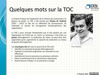 Quelques mots sur la TOC
La Chaîne Critique est l’application de la Théorie des Contraintes à la
gestion de projet. La TOC a été inventé par Eliyahu M. Goldratt
(1947 – 2011) et elle est un référentiel de connaissances, de
méthodes et d’outils de management interdisciplinaires des
organisations.

La TOC a pour principe fondamental que le flux généré par une
organisation est limité par au moins un processus, c'est-à-dire un
goulot d’étranglement. La production de valeur ne peut donc être
augmentée qu’en augmentant la capacité de production au niveau
du goulot d’étranglement.
Les cinq étapes clés de mise en œuvre de la TOC sont :
• Identifier la contrainte (le goulot d’étranglement).
• Exploiter la contrainte (augmenter son utilisation et son
efficience).
• Subordonner tous les processus au processus contraint.
• Élever la performance de la contrainte (si nécessaire).
• Recommencer à l’étape 1 si la contrainte a changé.

Source Wikipédia

F. Thomas, 2013

 