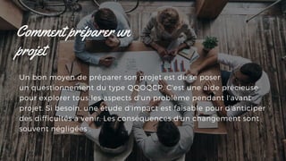 Un bon moyen de préparer son projet est de se poser 
un questionnement du type QQOQCP. C'est une aide précieuse
pour explorer tous les aspects d'un problème pendant l'avant-
projet. Si besoin, une étude d'impact est faisable pour d'anticiper
des difficultés à venir. Les conséquences d'un changement sont
souvent négligées .
Comment préparer un
projet
 