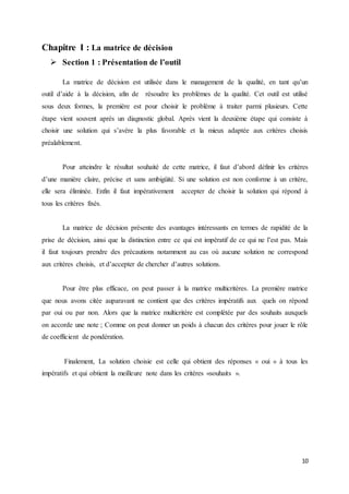 10
Chapitre I : La matrice de décision
 Section 1 : Présentation de l’outil
La matrice de décision est utilisée dans le management de la qualité, en tant qu’un
outil d’aide à la décision, afin de résoudre les problèmes de la qualité. Cet outil est utilisé
sous deux formes, la première est pour choisir le problème à traiter parmi plusieurs. Cette
étape vient souvent après un diagnostic global. Après vient la deuxième étape qui consiste à
choisir une solution qui s’avère la plus favorable et la mieux adaptée aux critères choisis
préalablement.
Pour atteindre le résultat souhaité de cette matrice, il faut d’abord définir les critères
d’une manière claire, précise et sans ambigüité. Si une solution est non conforme à un critère,
elle sera éliminée. Enfin il faut impérativement accepter de choisir la solution qui répond à
tous les critères fixés.
La matrice de décision présente des avantages intéressants en termes de rapidité de la
prise de décision, ainsi que la distinction entre ce qui est impératif de ce qui ne l’est pas. Mais
il faut toujours prendre des précautions notamment au cas où aucune solution ne correspond
aux critères choisis, et d’accepter de chercher d’autres solutions.
Pour être plus efficace, on peut passer à la matrice multicritères. La première matrice
que nous avons citée auparavant ne contient que des critères impératifs aux quels on répond
par oui ou par non. Alors que la matrice multicritère est complétée par des souhaits auxquels
on accorde une note ; Comme on peut donner un poids à chacun des critères pour jouer le rôle
de coefficient de pondération.
Finalement, La solution choisie est celle qui obtient des réponses « oui » à tous les
impératifs et qui obtient la meilleure note dans les critères «souhaits ».
 