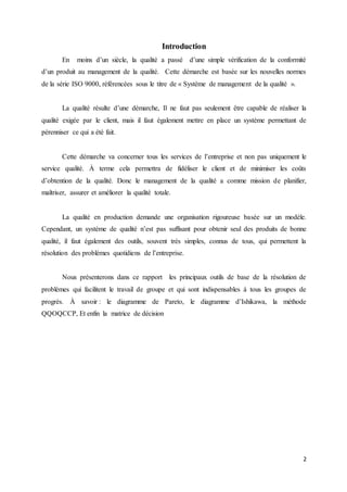 2
Introduction
En moins d’un siècle, la qualité a passé d’une simple vérification de la conformité
d’un produit au management de la qualité. Cette démarche est basée sur les nouvelles normes
de la série ISO 9000, référencées sous le titre de « Système de management de la qualité ».
La qualité résulte d’une démarche, Il ne faut pas seulement être capable de réaliser la
qualité exigée par le client, mais il faut également mettre en place un système permettant de
pérenniser ce qui a été fait.
Cette démarche va concerner tous les services de l’entreprise et non pas uniquement le
service qualité. À terme cela permettra de fidéliser le client et de minimiser les coûts
d’obtention de la qualité. Donc le management de la qualité a comme mission de planifier,
maîtriser, assurer et améliorer la qualité totale.
La qualité en production demande une organisation rigoureuse basée sur un modèle.
Cependant, un système de qualité n’est pas suffisant pour obtenir seul des produits de bonne
qualité, il faut également des outils, souvent très simples, connus de tous, qui permettent la
résolution des problèmes quotidiens de l’entreprise.
Nous présenterons dans ce rapport les principaux outils de base de la résolution de
problèmes qui facilitent le travail de groupe et qui sont indispensables à tous les groupes de
progrès. À savoir : le diagramme de Pareto, le diagramme d’Ishikawa, la méthode
QQOQCCP, Et enfin la matrice de décision
 