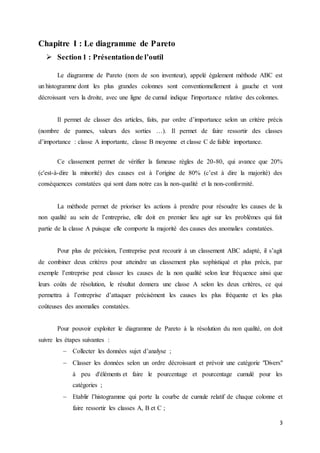 3
Chapitre I : Le diagramme de Pareto
 Section1 : Présentationde l’outil
Le diagramme de Pareto (nom de son inventeur), appelé également méthode ABC est
un histogramme dont les plus grandes colonnes sont conventionnellement à gauche et vont
décroissant vers la droite, avec une ligne de cumul indique l'importance relative des colonnes.
Il permet de classer des articles, faits, par ordre d’importance selon un critère précis
(nombre de pannes, valeurs des sorties …). Il permet de faire ressortir des classes
d’importance : classe A importante, classe B moyenne et classe C de faible importance.
Ce classement permet de vérifier la fameuse règles de 20-80, qui avance que 20%
(c'est-à-dire la minorité) des causes est à l’origine de 80% (c’est à dire la majorité) des
conséquences constatées qui sont dans notre cas la non-qualité et la non-conformité.
La méthode permet de prioriser les actions à prendre pour résoudre les causes de la
non qualité au sein de l’entreprise, elle doit en premier lieu agir sur les problèmes qui fait
partie de la classe A puisque elle comporte la majorité des causes des anomalies constatées.
Pour plus de précision, l’entreprise peut recourir à un classement ABC adapté, il s’agit
de combiner deux critères pour atteindre un classement plus sophistiqué et plus précis, par
exemple l’entreprise peut classer les causes de la non qualité selon leur fréquence ainsi que
leurs coûts de résolution, le résultat donnera une classe A selon les deux critères, ce qui
permettra à l’entreprise d’attaquer précisément les causes les plus fréquente et les plus
coûteuses des anomalies constatées.
Pour pouvoir exploiter le diagramme de Pareto à la résolution du non qualité, on doit
suivre les étapes suivantes :
 Collecter les données sujet d’analyse ;
 Classer les données selon un ordre décroissant et prévoir une catégorie "Divers"
à peu d'éléments et faire le pourcentage et pourcentage cumulé pour les
catégories ;
 Etablir l’histogramme qui porte la courbe de cumule relatif de chaque colonne et
faire ressortir les classes A, B et C ;
 