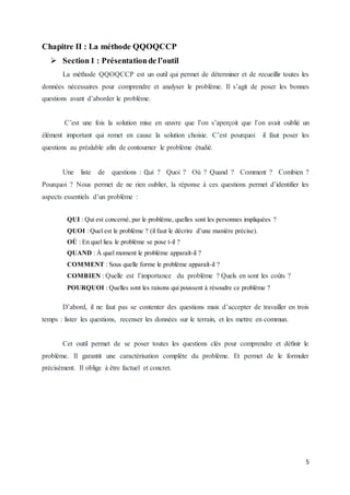 5
Chapitre II : La méthode QQOQCCP
 Section1 : Présentationde l’outil
La méthode QQOQCCP est un outil qui permet de déterminer et de recueillir toutes les
données nécessaires pour comprendre et analyser le problème. Il s’agit de poser les bonnes
questions avant d’aborder le problème.
C’est une fois la solution mise en œuvre que l’on s’aperçoit que l’on avait oublié un
élément important qui remet en cause la solution choisie. C’est pourquoi il faut poser les
questions au préalable afin de contourner le problème étudié.
Une liste de questions : Qui ? Quoi ? Où ? Quand ? Comment ? Combien ?
Pourquoi ? Nous permet de ne rien oublier, la réponse à ces questions permet d’identifier les
aspects essentiels d’un problème :
QUI : Qui est concerné, par le problème, quelles sont les personnes impliquées ?
QUOI : Quel est le problème ? (il faut le décrire d’une manière précise).
OÙ : En quel lieu le problème se pose t-il ?
QUAND : À quel moment le problème apparaît-il ?
COMMENT : Sous quelle forme le problème apparaît-il ?
COMBIEN : Quelle est l’importance du problème ? Quels en sont les coûts ?
POURQUOI : Quelles sont les raisons qui poussent à résoudre ce problème ?
D’abord, il ne faut pas se contenter des questions mais d’accepter de travailler en trois
temps : lister les questions, recenser les données sur le terrain, et les mettre en commun.
Cet outil permet de se poser toutes les questions clés pour comprendre et déﬁnir le
problème. Il garantit une caractérisation complète du problème. Et permet de le formuler
précisément. Il oblige à être factuel et concret.
 