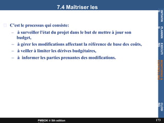 7.4 Maîtriser les
coûts
C'est le processus qui consiste:
– à surveiller l'état du projet dans le but de mettre à jour son
budget,
– à gérer les modifications affectant la référence de base des coûts,
– à veiller à limiter les dérives budgétaires,
– à informer les parties prenantes des modifications.
INITIATIN
G
173
PMBOK ® 5th edition
PLANNIN
G
EXECUTI
NG
MONITORING
&
CONTROLLING
CLOSI
NG
 