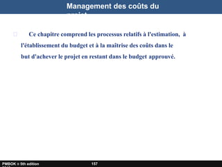 Management des coûts du
projet
Ce chapitre comprend les processus relatifs à l'estimation, à
l'établissement du budget et à la maîtrise des coûts dans le
but d'achever le projet en restant dans le budget approuvé.
PMBOK ® 5th edition 157
 