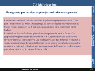7.4 Maîtriser les
coûts
Management par la valeur acquise (earned value management)
La méthode consiste à calculer la valeur acquise d’un projet en évaluant d’une
part l’avancement du projet (pourcentage du travail effectué en comparaison au
travail restant à réaliser) ou d’une tâche précise, puis en le multipliant par le
budget.
Les résultats de ce calcul sont généralement représentés sous la forme d’un
graphique où apparaissent des courbes en « S », symbolisant ces trois valeurs :
la valeur planifiée (travail prévu ), le coût réel (valeur des dépenses réelles) et la
valeur acquise (valeur du travail effectué). En un coup d’œil, il est ainsi possible
de voir si le coût réel et le délai réel sont supérieurs, inférieurs ou conformes aux
prévisions, et si le projet est sur de bons rails.
INITIATIN
G
177
PMBOK ® 5th edition
PLANNIN
G
EXECUTI
NG
MONITORING
&
CONTROLLING
CLOSI
NG
 