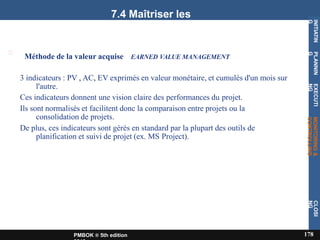 7.4 Maîtriser les
coûts
s
Méthode de la valeur acquise EARNED VALUE MANAGEMENT
3 indicateurs : PV , AC, EV exprimés en valeur monétaire, et cumulés d'un mois sur
l'autre.
Ces indicateurs donnent une vision claire des performances du projet.
Ils sont normalisés et facilitent donc la comparaison entre projets ou la
consolidation de projets.
De plus, ces indicateurs sont gérés en standard par la plupart des outils de
planification et suivi de projet (ex. MS Project).
INITIATIN
G
178
PMBOK ® 5th edition
PLANNIN
G
EXECUTI
NG
MONITORING
&
CONTROLLING
CLOSI
NG
 