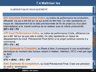 7.4 Maîtriser les
coûts
EARNED VALUE MANAGEMENT
SPI Schedule Performance Index, ou Indice de performance de production,
efficacité (ce qui a été fait sur ce qui aurait dû être fait). Ce ratio représente un
risque de dépassement de la date prévisionnelle de fin de projet (ou d’un jalon
intermédiaire) si le travail continue de se réaliser avec la même productivité.
SPI = EV / PV
CPI Cost Performance Index, ou indice de performance Coûts, efficience (ce
qui a été fait sur ce que cela a coûté). Ce ratio représente un risque de
dépassement du Coût Prévisionnel Final (EAC) si le projet continue comme il a
commencé.
CPI = EV / AC
ETC Estimate to Complete, ou Reste à faire, il correspond à une ré-estimation
périodique du montant des travaux restant à réaliser. Attention, l’ETC n’est pas égal
au BAC
– AC !
ETC = (BAC – EV) / CPI
EAC Estimate At completion, ou Coût Prévisionnel Final. C’est une prévision
du coût à terminaison.
EAC = AC + ETC
INITIATIN
G
185
PMBOK ® 5th edition
PLANNIN
G
EXECUTI
NG
MONITORING
&
CONTROLLING
CLOSI
NG
 