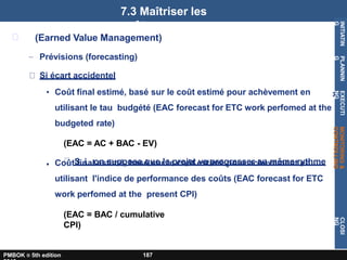 x
(Earned Value Management)
– Prévisions (forecasting)
Si écart accidentel
• Coût final estimé, basé sur le coût estimé pour achèvement en
utilisant le tau budgété (EAC forecast for ETC work perfomed at the
budgeted rate)
(EAC = AC + BAC - EV)
S i on suppose que le projet va progresser au même rythme
• Coût final estimé, basé sur le coût estimé pour achèvement en
utilisant l'indice de performance des coûts (EAC forecast for ETC
work perfomed at the present CPI)
(EAC = BAC / cumulative
CPI)
7.3 Maîtriser les
coûts
INITIATIN
G
PLANNIN
G
EXECUTI
NG
MONITORING
&
CONTROLLING
CLOSI
NG
PMBOK ® 5th edition 187
 