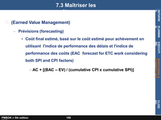 (Earned Value Management)
– Prévisions (forecasting)
• Coût final estimé, basé sur le coût estimé pour achèvement en
utilisant l'indice de performance des délais et l'indice de
performance des coûts (EAC forecast for ETC work considering
both SPI and CPI factors)
– AC + [(BAC – EV) / (cumulative CPI x cumulative SPI)]
7.3 Maîtriser les
coûts
INITIATIN
G
PLANNIN
G
EXECUTI
NG
MONITORING
&
CONTROLLING
CLOSI
NG
PMBOK ® 5th edition 188
 