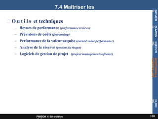 7.4 Maîtriser les
coûts
O u t i l s et techniques
– Revues de performance (performance reviews)
– Prévisions de coûts (forecasting)
– Performance de la valeur acquise (earned value performance)
– Analyse de la réserve (gestion du risque)
– Logiciels de gestion de projet (project management software)
INITIATIN
G
190
PMBOK ® 5th edition
PLANNIN
G
EXECUTI
NG
MONITORING
&
CONTROLLING
CLOSI
NG
 
