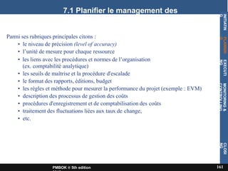 7.1 Planifier le management des
coûts
Parmi ses rubriques principales citons :
• le niveau de précision (level of accuracy)
• l’unité de mesure pour chaque ressource
• les liens avec les procédures et normes de l’organisation
(ex. comptabilité analytique)
• les seuils de maîtrise et la procédure d'escalade
• le format des rapports, éditions, budget
• les règles et méthode pour mesurer la performance du projet (exemple : EVM)
• description des processus de gestion des coûts
• procédures d'enregistrement et de comptabilisation des coûts
• traitement des fluctuations liées aux taux de change,
• etc.
INITIATIN
G
161
PMBOK ® 5th edition
PLANNIN
G
EXECUTI
NG
MONITORING
&
CONTROLLING
CLOSI
NG
 