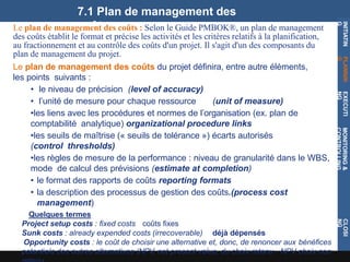 7.1 Plan de management des
coûts
INITIATIN
G
PLANNIN
G
EXECUTI
NG
MONITORING
&
CONTROLLING
CLOSI
NG
Le plan de management des coûts : Selon le Guide PMBOK®, un plan de management
des coûts établit le format et précise les activités et les critères relatifs à la planification,
au fractionnement et au contrôle des coûts d'un projet. Il s'agit d'un des composants du
plan de management du projet.
Le plan de management des coûts du projet définira, entre autre éléments,
les points suivants :
• le niveau de précision (level of accuracy)
• l’unité de mesure pour chaque ressource (unit of measure)
•les liens avec les procédures et normes de l’organisation (ex. plan de
comptabilité analytique) organizational procedure links
•les seuils de maîtrise (« seuils de tolérance ») écarts autorisés
(control thresholds)
•les règles de mesure de la performance : niveau de granularité dans le WBS,
mode de calcul des prévisions (estimate at completion)
• le format des rapports de coûts reporting formats
• la description des processus de gestion des coûts.(process cost
management)
Quelques termes
Project setup costs : fixed costs coûts fixes
Sunk costs : already expended costs (irrecoverable) déjà dépensés
Opportunity costs : le coût de choisir une alternative et, donc, de renoncer aux bénéfices
potentiels des autres alternatives (NPV, net present value, du choix retenu - NPV choix non
 