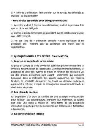 MANAGEMENT DES EQUIPES EN ENTREPRISE Page 10
5. A la fin de la délégation, faire un bilan sur les succès, les difficultés et
manière de les surmonter
- Trois droits essentiels pour déléguer une tâche:
1. Accepter le droit à l’erreur du collaborateur, surtout la première fois
que la tâche est déléguée.
2. Donner le droit à l’innovation en acceptant que le collaborateur puisse
agir différemment.
3. Ne pas faire de « délégation poubelle » sans explication et en
proposant des missions pour se décharger sans intérêt pour le
collaborateur.
V. QUELQUES OUTILS ET LEVIERS D’ANIMATION
1. La prise en compte de la vie privée
La prise en compte de la vie privée doit aussi être pris en compte dans la
limite du raisonnable et de l’acceptable. L’aménagement des horaires, la
possibilité de varier son rythme de travail en fonction des âges de la vie
ou des projets personnels sont autant d’éléments qui comptent
beaucoup dans la motivation des salariés aujourd’hui. Les horaires
flexibles, la possibilité d’emporter du travail au domicile participent
également à cet état d’esprit. Le management reconnaît à l’individu le
droit à une vie privée.
2. Les plans de carrière
La proposition d’un plan de carrière est une stratégie incontournable
pour fidéliser ses collaborateurs, entretenir leur motivation. Le salarié
doit avoir une vision à moyen et long terme de ses possibilités
d’évolution ce qui lui permet de déclencher son processus de fidélisation
à l’entreprise.
3. La communication interne
 