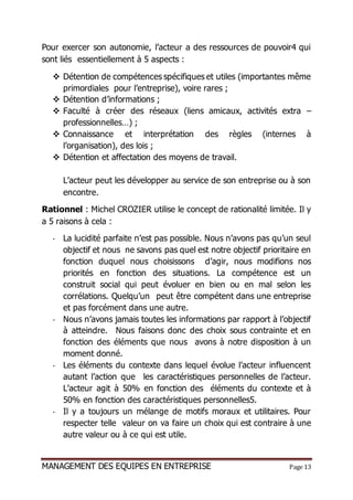 MANAGEMENT DES EQUIPES EN ENTREPRISE Page 13
Pour exercer son autonomie, l’acteur a des ressources de pouvoir4 qui
sont liés essentiellement à 5 aspects :
 Détention de compétences spécifiques et utiles (importantes même
primordiales pour l’entreprise), voire rares ;
 Détention d’informations ;
 Faculté à créer des réseaux (liens amicaux, activités extra –
professionnelles…) ;
 Connaissance et interprétation des règles (internes à
l’organisation), des lois ;
 Détention et affectation des moyens de travail.
L’acteur peut les développer au service de son entreprise ou à son
encontre.
Rationnel : Michel CROZIER utilise le concept de rationalité limitée. Il y
a 5 raisons à cela :
- La lucidité parfaite n’est pas possible. Nous n’avons pas qu’un seul
objectif et nous ne savons pas quel est notre objectif prioritaire en
fonction duquel nous choisissons d’agir, nous modifions nos
priorités en fonction des situations. La compétence est un
construit social qui peut évoluer en bien ou en mal selon les
corrélations. Quelqu’un peut être compétent dans une entreprise
et pas forcément dans une autre.
- Nous n’avons jamais toutes les informations par rapport à l’objectif
à atteindre. Nous faisons donc des choix sous contrainte et en
fonction des éléments que nous avons à notre disposition à un
moment donné.
- Les éléments du contexte dans lequel évolue l’acteur influencent
autant l’action que les caractéristiques personnelles de l’acteur.
L’acteur agit à 50% en fonction des éléments du contexte et à
50% en fonction des caractéristiques personnelles5.
- Il y a toujours un mélange de motifs moraux et utilitaires. Pour
respecter telle valeur on va faire un choix qui est contraire à une
autre valeur ou à ce qui est utile.
 