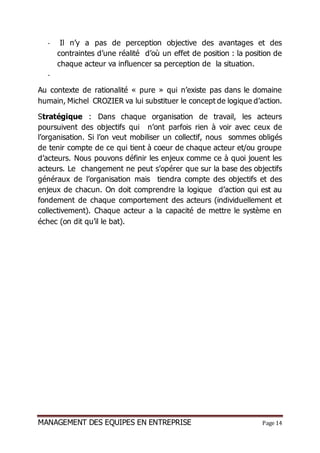 MANAGEMENT DES EQUIPES EN ENTREPRISE Page 14
- Il n’y a pas de perception objective des avantages et des
contraintes d’une réalité d’où un effet de position : la position de
chaque acteur va influencer sa perception de la situation.
-
Au contexte de rationalité « pure » qui n’existe pas dans le domaine
humain, Michel CROZIER va lui substituer le concept de logique d’action.
Stratégique : Dans chaque organisation de travail, les acteurs
poursuivent des objectifs qui n’ont parfois rien à voir avec ceux de
l’organisation. Si l’on veut mobiliser un collectif, nous sommes obligés
de tenir compte de ce qui tient à coeur de chaque acteur et/ou groupe
d’acteurs. Nous pouvons définir les enjeux comme ce à quoi jouent les
acteurs. Le changement ne peut s’opérer que sur la base des objectifs
généraux de l’organisation mais tiendra compte des objectifs et des
enjeux de chacun. On doit comprendre la logique d’action qui est au
fondement de chaque comportement des acteurs (individuellement et
collectivement). Chaque acteur a la capacité de mettre le système en
échec (on dit qu’il le bat).
 