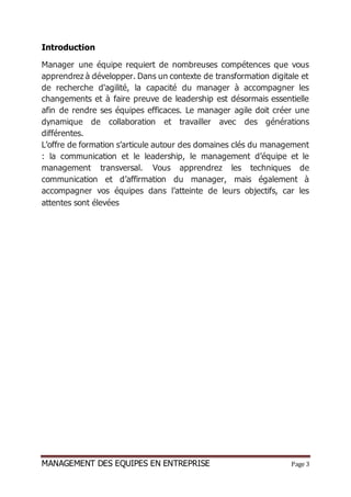 MANAGEMENT DES EQUIPES EN ENTREPRISE Page 3
Introduction
Manager une équipe requiert de nombreuses compétences que vous
apprendrez à développer. Dans un contexte de transformation digitale et
de recherche d'agilité, la capacité du manager à accompagner les
changements et à faire preuve de leadership est désormais essentielle
afin de rendre ses équipes efficaces. Le manager agile doit créer une
dynamique de collaboration et travailler avec des générations
différentes.
L’offre de formation s’articule autour des domaines clés du management
: la communication et le leadership, le management d’équipe et le
management transversal. Vous apprendrez les techniques de
communication et d’affirmation du manager, mais également à
accompagner vos équipes dans l’atteinte de leurs objectifs, car les
attentes sont élevées
 
