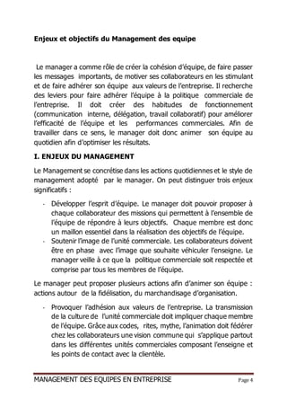 MANAGEMENT DES EQUIPES EN ENTREPRISE Page 4
Enjeux et objectifs du Management des equipe
Le manager a comme rôle de créer la cohésion d’équipe, de faire passer
les messages importants, de motiver ses collaborateurs en les stimulant
et de faire adhérer son équipe aux valeurs de l’entreprise. Il recherche
des leviers pour faire adhérer l’équipe à la politique commerciale de
l’entreprise. Il doit créer des habitudes de fonctionnement
(communication interne, délégation, travail collaboratif) pour améliorer
l’efficacité de l’équipe et les performances commerciales. Afin de
travailler dans ce sens, le manager doit donc animer son équipe au
quotidien afin d’optimiser les résultats.
I. ENJEUX DU MANAGEMENT
Le Management se concrétise dans les actions quotidiennes et le style de
management adopté par le manager. On peut distinguer trois enjeux
significatifs :
- Développer l’esprit d’équipe. Le manager doit pouvoir proposer à
chaque collaborateur des missions qui permettent à l’ensemble de
l’équipe de répondre à leurs objectifs. Chaque membre est donc
un maillon essentiel dans la réalisation des objectifs de l’équipe.
- Soutenir l’image de l’unité commerciale. Les collaborateurs doivent
être en phase avec l’image que souhaite véhiculer l’enseigne. Le
manager veille à ce que la politique commerciale soit respectée et
comprise par tous les membres de l’équipe.
Le manager peut proposer plusieurs actions afin d’animer son équipe :
actions autour de la fidélisation, du marchandisage d’organisation.
- Provoquer l’adhésion aux valeurs de l’entreprise. La transmission
de la culture de l’unité commerciale doit impliquer chaque membre
de l’équipe. Grâce aux codes, rites, mythe, l’animation doit fédérer
chez les collaborateurs une vision commune qui s’applique partout
dans les différentes unités commerciales composant l’enseigne et
les points de contact avec la clientèle.
 