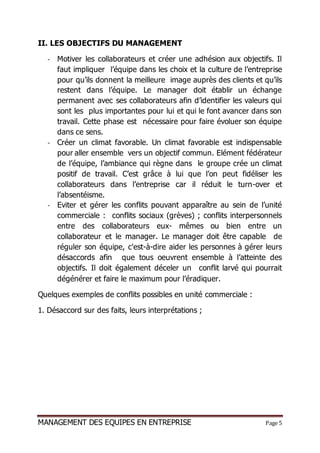 MANAGEMENT DES EQUIPES EN ENTREPRISE Page 5
II. LES OBJECTIFS DU MANAGEMENT
- Motiver les collaborateurs et créer une adhésion aux objectifs. Il
faut impliquer l’équipe dans les choix et la culture de l’entreprise
pour qu’ils donnent la meilleure image auprès des clients et qu’ils
restent dans l’équipe. Le manager doit établir un échange
permanent avec ses collaborateurs afin d’identifier les valeurs qui
sont les plus importantes pour lui et qui le font avancer dans son
travail. Cette phase est nécessaire pour faire évoluer son équipe
dans ce sens.
- Créer un climat favorable. Un climat favorable est indispensable
pour aller ensemble vers un objectif commun. Elément fédérateur
de l’équipe, l’ambiance qui règne dans le groupe crée un climat
positif de travail. C’est grâce à lui que l’on peut fidéliser les
collaborateurs dans l’entreprise car il réduit le turn-over et
l’absentéisme.
- Eviter et gérer les conflits pouvant apparaître au sein de l’unité
commerciale : conflits sociaux (grèves) ; conflits interpersonnels
entre des collaborateurs eux- mêmes ou bien entre un
collaborateur et le manager. Le manager doit être capable de
réguler son équipe, c'est-à-dire aider les personnes à gérer leurs
désaccords afin que tous oeuvrent ensemble à l’atteinte des
objectifs. Il doit également déceler un conflit larvé qui pourrait
dégénérer et faire le maximum pour l’éradiquer.
Quelques exemples de conflits possibles en unité commerciale :
1. Désaccord sur des faits, leurs interprétations ;
 