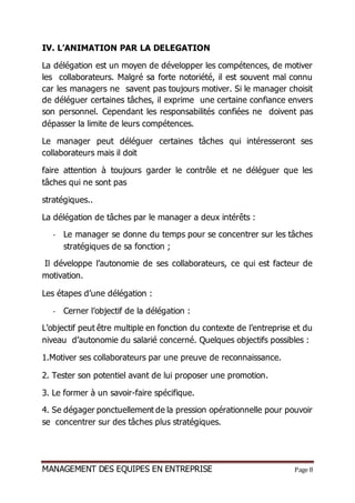 MANAGEMENT DES EQUIPES EN ENTREPRISE Page 8
IV. L’ANIMATION PAR LA DELEGATION
La délégation est un moyen de développer les compétences, de motiver
les collaborateurs. Malgré sa forte notoriété, il est souvent mal connu
car les managers ne savent pas toujours motiver. Si le manager choisit
de déléguer certaines tâches, il exprime une certaine confiance envers
son personnel. Cependant les responsabilités confiées ne doivent pas
dépasser la limite de leurs compétences.
Le manager peut déléguer certaines tâches qui intéresseront ses
collaborateurs mais il doit
faire attention à toujours garder le contrôle et ne déléguer que les
tâches qui ne sont pas
stratégiques..
La délégation de tâches par le manager a deux intérêts :
- Le manager se donne du temps pour se concentrer sur les tâches
stratégiques de sa fonction ;
Il développe l’autonomie de ses collaborateurs, ce qui est facteur de
motivation.
Les étapes d’une délégation :
- Cerner l’objectif de la délégation :
L’objectif peut être multiple en fonction du contexte de l’entreprise et du
niveau d’autonomie du salarié concerné. Quelques objectifs possibles :
1.Motiver ses collaborateurs par une preuve de reconnaissance.
2. Tester son potentiel avant de lui proposer une promotion.
3. Le former à un savoir-faire spécifique.
4. Se dégager ponctuellement de la pression opérationnelle pour pouvoir
se concentrer sur des tâches plus stratégiques.
 