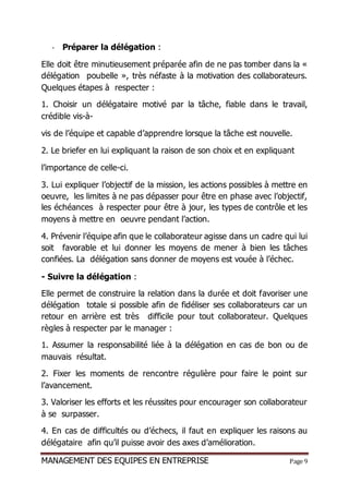 MANAGEMENT DES EQUIPES EN ENTREPRISE Page 9
- Préparer la délégation :
Elle doit être minutieusement préparée afin de ne pas tomber dans la «
délégation poubelle », très néfaste à la motivation des collaborateurs.
Quelques étapes à respecter :
1. Choisir un délégataire motivé par la tâche, fiable dans le travail,
crédible vis-à-
vis de l’équipe et capable d’apprendre lorsque la tâche est nouvelle.
2. Le briefer en lui expliquant la raison de son choix et en expliquant
l’importance de celle-ci.
3. Lui expliquer l’objectif de la mission, les actions possibles à mettre en
oeuvre, les limites à ne pas dépasser pour être en phase avec l’objectif,
les échéances à respecter pour être à jour, les types de contrôle et les
moyens à mettre en oeuvre pendant l’action.
4. Prévenir l’équipe afin que le collaborateur agisse dans un cadre qui lui
soit favorable et lui donner les moyens de mener à bien les tâches
confiées. La délégation sans donner de moyens est vouée à l’échec.
- Suivre la délégation :
Elle permet de construire la relation dans la durée et doit favoriser une
délégation totale si possible afin de fidéliser ses collaborateurs car un
retour en arrière est très difficile pour tout collaborateur. Quelques
règles à respecter par le manager :
1. Assumer la responsabilité liée à la délégation en cas de bon ou de
mauvais résultat.
2. Fixer les moments de rencontre régulière pour faire le point sur
l’avancement.
3. Valoriser les efforts et les réussites pour encourager son collaborateur
à se surpasser.
4. En cas de difficultés ou d’échecs, il faut en expliquer les raisons au
délégataire afin qu’il puisse avoir des axes d’amélioration.
 