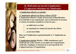 G. Lécrivain – Management des organisations et stratégies –
.II. Motivation au travail et implication :
2.2 approches théoriques de l’implication
-L’implication affective et calculée :
L’ implication affective de Porter et Steers (1979) :
L’implication affective résulte du processus d’identification
d’un individu à une organisation qui en intériorise les normes
et valeurs de manière manifeste à trois niveaux :
. en adhérant à ses buts
. en exprimant la volonté de fournir des efforts
. en lui étant fidèle
Donc sert l’implication organisationnelle et l’ implication au
travail.
L’implication calculée (Becker –1960) connaissance qu’à
l’individu des coûts associés à son départ de l’organisation;
l’individu s’implique en fonction de ce qu’il perdrait si il
n’appartenait pas à l’organisation
 