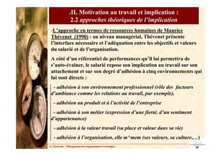 G. Lécrivain – Management des organisations et stratégies –
.II. Motivation au travail et implication :
2.2 approches théoriques de l’implication
-L’approche en termes de ressources humaines de Maurice
Thévenet (1990) : au niveau managérial, Thévenet présente
l’interface nécessaire et l’adéquation entre les objectifs et valeurs
du salarié et de l’organisation.
A côté d’un référentiel de performances qu’il lui permettra de
s’auto-évaluer, le salarié repose son implication au travail sur son
attachement et sur son degré d’adhésion à cinq environnements qui
lui sont directs :
- adhésion à son environnement professionnel (rôle des facteurs
d’ambiance comme les relations au travail, par exemple).
- adhésion au produit et à l’activité de l’entreprise
- adhésion à son métier (expression d’une fierté, d’un sentiment
d’appartenance)
- adhésion à la valeur travail (sa place et valeur dans sa vie)
- adhésion à l’organisation, elle m^mem (ses valeurs, sa culture,…)
 