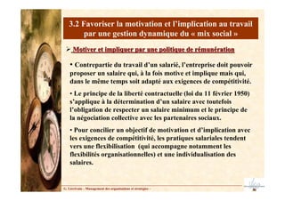 G. Lécrivain – Management des organisations et stratégies –
3.2 Favoriser la motivation et l’implication au travail
par une gestion dynamique du « mix social »
Motiver et impliquer par une politique de rémunération
Motiver et impliquer par une politique de rémunération
• Contrepartie du travail d’un salarié, l’entreprise doit pouvoir
proposer un salaire qui, à la fois motive et implique mais qui,
dans le même temps soit adapté aux exigences de compétitivité.
• Le principe de la liberté contractuelle (loi du 11 février 1950)
s’applique à la détermination d’un salaire avec toutefois
l’obligation de respecter un salaire minimum et le principe de
la négociation collective avec les partenaires sociaux.
• Pour concilier un objectif de motivation et d’implication avec
les exigences de compétitivité, les pratiques salariales tendent
vers une flexibilisation (qui accompagne notamment les
flexibilités organisationnelles) et une individualisation des
salaires.
 