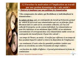 3.2 Favoriser la motivation et l’implication au travail
par une gestion dynamique du « mix social »
Motiver et impliquer par une politique de rémunération
Motiver et impliquer par une politique de rémunération
• Des composantes du salaire qui flexibilisent et individualisent la
rémunération :
Le salaire de base, qui, en contrepartie du travail qu'il fournit, permet
au salarié de percevoir une rémunération qui est, en principe, fixée
librement dans le cadre de la convention collective, de l'accord
collectif d'entreprise ou du contrat individuel. La rémunération ne
peut être inférieure ni au minimum légal (SMIC) ni au minimum
conventionnel. Il correspond donc à la rémunération stable versée en
contrepartie du travail fourni. Il peut être calculé :
- au temps (à l'heure, au mois) : il est fixé par référence à un temps de
base pendant lequel le salarié se tient à la disposition de l'employeur;
- au rendement: il varie selon les quantités produites (salaire aux
pièces ou à la tâche) ou selon l'économie de temps réalisée ;
- en fonction du chiffre d'affaires : il prend généralement la forme de
commissions
G. Lécrivain – Management des organisations et stratégies –
 