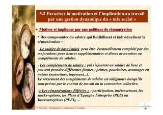 3.2 Favoriser la motivation et l’implication au travail
par une gestion dynamique du « mix social »
Motiver et impliquer par une politique de rémunération
Motiver et impliquer par une politique de rémunération
• Des composantes du salaire qui flexibilisent et individualisent la
rémunération :
- Le salaire de base (suite) peut être éventuellement complété par des
majorations pour heures supplémentaires et divers accessoires ou
compléments du salaire.
- Les compléments de salaire : qui s'ajoutent au salaire de base et
peuvent prendre différentes formes : primes, pourboires, avantages en
nature (nourriture, logement...).
Le versement des compléments de salaire est obligatoire lorsqu’ils
sont prévus par le contrat de travail ou la convention collective.
-« Les rémunérations différées » : participation, intéressement, les
stocks-options, les Plans d’Epargne Entreprise (PEE) ou
Interentreprises (PEEI),…
G. Lécrivain – Management des organisations et stratégies –
 