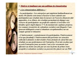 Motiver et impliquer par une politique de rémunération
Motiver et impliquer par une politique de rémunération
• « Les rémunérations différées » :
- La participation : Les entreprises qui emploient habituellement au
moins 50 salariés sont tenues d'assurer à leurs salariés une
participation aux résultats dans la mesure où l'exercice financier fait
apparaître, à sa clôture, des résultats permettant de dégager une
«réserve de participation» au profit des salariés (c'est-à-dire si le
bénéfice après impôt dépasse 5 % du montant des capitaux propres).
Les sommes (exonérées de cotisations sociales) sont bloquées 5 ans
(peuvent débloquées avant si situations exceptionnelles) sur un
compte spécial et rémunéré.
- L’intéressement : contrairement à la participation, l'intéressement
n'est que facultatif. L'intéressement doit présenter un caractère
collectif et aléatoire et doit résulter d'une formule de calcul liée aux
résultats ou aux performances de l'entreprise. Il est mis en place par
accord d’entreprise pour au moins 3 ans et les versements sont
effectués au moins une fois par an sous la forme de primes (non
assujettis à cotisations sociales) ou peuvent être placés sur un PEE
G. Lécrivain – Management des organisations et stratégies –
 