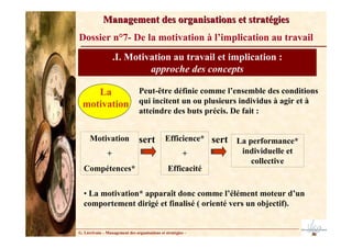 G. Lécrivain – Management des organisations et stratégies –
Management des organisations et stratégies
Management des organisations et stratégies
Dossier n°7- De la motivation à l’implication au travail
.I. Motivation au travail et implication :
approche des concepts
La
motivation
Peut-être définie comme l’ensemble des conditions
qui incitent un ou plusieurs individus à agir et à
atteindre des buts précis. De fait :
Motivation
+
Compétences*
sert Efficience*
+
Efficacité
sert La performance*
individuelle et
collective
• La motivation* apparaît donc comme l’élément moteur d’un
comportement dirigé et finalisé ( orienté vers un objectif).
 