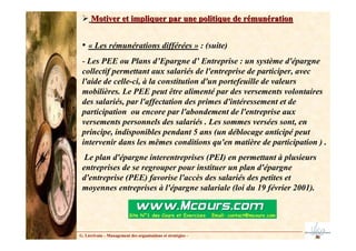 Motiver et impliquer par une politique de rémunération
Motiver et impliquer par une politique de rémunération
• « Les rémunérations différées » : (suite)
- Les PEE ou Plans d’Epargne d’ Entreprise : un système d'épargne
collectif permettant aux salariés de l'entreprise de participer, avec
l'aide de celle-ci, à la constitution d'un portefeuille de valeurs
mobilières. Le PEE peut être alimenté par des versements volontaires
des salariés, par l'affectation des primes d'intéressement et de
participation ou encore par l'abondement de l'entreprise aux
versements personnels des salariés . Les sommes versées sont, en
principe, indisponibles pendant 5 ans (un déblocage anticipé peut
intervenir dans les mêmes conditions qu'en matière de participation ) .
Le plan d'épargne interentreprises (PEI) en permettant à plusieurs
entreprises de se regrouper pour instituer un plan d'épargne
d'entreprise (PEE) favorise l'accès des salariés des petites et
moyennes entreprises à l'épargne salariale (loi du 19 février 2001).
G. Lécrivain – Management des organisations et stratégies –
 