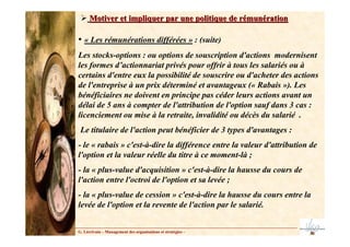 • « Les rémunérations différées » : (suite)
Les stocks-options : ou options de souscription d'actions modernisent
les formes d’actionnariat privés pour offrir à tous les salariés ou à
certains d'entre eux la possibilité de souscrire ou d'acheter des actions
de l'entreprise à un prix déterminé et avantageux (« Rabais »). Les
bénéficiaires ne doivent en principe pas céder leurs actions avant un
délai de 5 ans à compter de l'attribution de l'option sauf dans 3 cas :
licenciement ou mise à la retraite, invalidité ou décès du salarié .
Le titulaire de l'action peut bénéficier de 3 types d'avantages :
- le « rabais » c'est-à-dire la différence entre la valeur d'attribution de
l'option et la valeur réelle du titre à ce moment-là ;
- la « plus-value d'acquisition » c'est-à-dire la hausse du cours de
l'action entre l'octroi de l'option et sa levée ;
- la « plus-value de cession » c'est-à-dire la hausse du cours entre la
levée de l'option et la revente de l'action par le salarié.
Motiver et impliquer par une politique de rémunération
Motiver et impliquer par une politique de rémunération
G. Lécrivain – Management des organisations et stratégies –
 