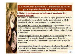 3.2 Favoriser la motivation et l’implication au travail
par une gestion dynamique du « mix social »
Motiver et impliquer par une politique de valorisation des
Motiver et impliquer par une politique de valorisation des
ressources humaines
ressources humaines
G. Lécrivain – Management des organisations et stratégies –
Au delà de la rémunération, des facteurs « plus qualitatifs » peuvent
motiver et impliquer le salarié. Ces facteurs, intégrés à la GRH
cherchent à valoriser en dynamique ces ressources par :
-une gestion des savoirs et des compétences : capitaliser les savoirs
en les partageant (apprentissage organisationnelle avec une culture
et des modes de partage des savoirs) et en les faisant évoluer (rôle de
la formation)
- une gestion prévisionnelle des emplois et des carrières : permettre
aux salariés de se projeter dans le temps en terme de métier et
d’exercice de leur métier cad donner un horizon et des perspectives
d’évolution.
- une organisation (temps de travail, en particulier) et des conditions
de travail (dimension ergonomique, par exemple) qui facilitent
l’exécution des tâches du salarié et son efficacité.
 