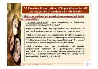 3.2 Favoriser la motivation et l’implication au travail
par une gestion dynamique du « mix social »
Motiver et impliquer par un style de management qui inclut
Motiver et impliquer par un style de management qui inclut
et responsabilise :
et responsabilise :
G. Lécrivain – Management des organisations et stratégies –
Un style participatif
Un style participatif : forte coopération et implication;
coordination par ajustements mutuels*
• Qui s’exprime dans une organisation qui décentralise le
pouvoir de décision et qui partage ce pouvoir (empowerment*)
• Qui s’exprime dans une organisations flexible (changement
organisationnel*) aux niveaux hiérarchiques limités (delayering
* cad limiter le nombre de niveaux hiérarchiques entre le « sommet
stratégique » et « le centre opérationnel ») (Mintzberg).
• Qui s’exprime dans une organisation qui favorise
conjointement l’autonomie et la participation ( structure
matricielle*, structure en projets*, équipes autonomes ou task
forces*…). Les modes de Direction Par Objectifs (DPO) peuvent
responsabiliser le salarié et le collectif
 