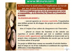 3.2 Favoriser la motivation et l’implication au travail
par une gestion dynamique du « mix social »
Motiver et impliquer par un style de management qui inclut
Motiver et impliquer par un style de management qui inclut
et responsabilise : de la Direction Par Objectifs à l’organisati
et responsabilise : de la Direction Par Objectifs à l’organisation
on
en projets
en projets
G. Lécrivain – Management des organisations et stratégies –
les structures par projets* :
- souvent agencées en structure matricielle, l’organisation
ainsi définie permet de développer des projets ou activités limitées
dans le temps;
donc à l’origine d’une culture du changement et de l’innovation
- placent en réseau des fonctions et des salariés aux
expertises et savoirs différents qui vont se combiner (notion
d’acteurs multi- appartenants qui travaillent en transversale sur le
projet); donc croisement et fertilisation des savoirs par un travail
en réseau autour d’un projet
Un projet se définit donc comme un ensemble d’activités limitées
dans le temps en vue d’une réalisation et combinant des expertises
différentes et interdépendantes.
 