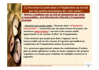 - Structure par projet (suite) - On parle ainsi « d’ingénierie
concourante* » caractérisée par des plate formes de projets, des
structures adhocratiques* ouvertes à des acteurs multi-
appartenants et au système d’offre* de l’organisation.
Cette structure par projet peut donc s’appuyer sur la
transversalité cad sur des réseaux d’expertise qui maillent les
compétences de l’organisation autour de processus.
Ces processus apparaissent comme des combinaisons d’actions
plus ou moins éphémères et plus ou moins complexes (les projets)
organisées en réseaux pour combiner de multiples ressources et
capacités.
3.2 Favoriser la motivation et l’implication au travail
par une gestion dynamique du « mix social »
G. Lécrivain – Management des organisations et stratégies –
Motiver et impliquer par un style de management qui inclut
Motiver et impliquer par un style de management qui inclut
et responsabilise : de la Direction Par Objectifs à l’organisati
et responsabilise : de la Direction Par Objectifs à l’organisation
on
en projets
en projets
 