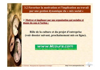 3.2 Favoriser la motivation et l’implication au travail
par une gestion dynamique du « mix social »
G. Lécrivain – Management des organisations et stratégies –
Motiver et impliquer par une organisation qui socialise et
Motiver et impliquer par une organisation qui socialise et
donne du sens à l’action :
donne du sens à l’action :
Rôle de la culture et du projet d’entreprise
(voir dossier suivant, prochainement mis en ligne).
http://www.managmarket.com
 