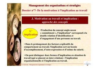 G. Lécrivain – Management des organisations et stratégies –
Management des organisations et stratégies
Management des organisations et stratégies
Dossier n°7- De la motivation à l’implication au travail
.I. Motivation au travail et implication :
approche des concepts
L’
implication
•Traduction du concept anglo-saxon
« commitment », l’implication* correspond à la
double relation d’identification et
d’engagement d’une personne au travail.
• Dans le prolongement des facteurs explicatifs du
comportement au travail, l’implication sert un besoin
d’accomplissement, d’auto-expression et d’estime du salarié.
• On peut distinguer deux formes d’implication en situation de
travail (qui se placent en inter-relation) : l’implication
organisationnelle et l’implication au travail.
 