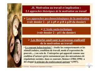 G. Lécrivain – Management des organisations et stratégies –
.II. Motivation au travail et implication :
2.1 approches théoriques de la motivation au travail
Les approches psychosociologiques de la motivation
(voir dossier 2 – p1 à p9 et p18 à p20 du dossier)
L’école socio-technique
(voir dossier 2 – p11 du dossier)
Les théories analysant le processus explicatif
de la motivation au travail
• Le courant behaviouriste* : étudie les comportements et les
stimuli (salaire, condition de travail, mode d’expression du
pouvoir,…) au sein de l’entreprise qui apparaît comme une
coalition d’acteurs gérée notamment par des mécanismes de
régulations sociales- dans ce courant, Skinner (1904-1990) a
développé le principe du renforcement opérant *(1957).
 