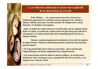 Pour Skinner, « le comportement peut être structuré par
l'utilisation appropriée de conditionnements appropriés (les stimuli )».
Skinner affirme aussi que l'on doit accorder de l'importance à deux
éléments : le stimulus et la réponse.
Ainsi, la notion de renforcement est centrale pour qu'un comportement
désiré se répète. La notion de renforcement est plus large que celle de la
récompense. Le renforcement doit suivre immédiatement l'action, la
réponse donnée.
Skinner examina également les méthodes de travail à la lumière
du béhaviorisme. Plusieurs dysfonctionnements attirèrent son attention,
parmi lesquels :
• Un trop grand délai entre action et correction , qui ne permet pas
l'apprentissage et la bonne adaptation des comportements.
• Une trop grande asymétrie dans les moyens utilisés : la société punit
facilement, mais récompense peu, et quand elle fait l'un ou l'autre, c'est
toujours avec trop de retard
G. Lécrivain – Management des organisations et stratégies –
Les théories analysant le processus explicatif
de la motivation au travail
 